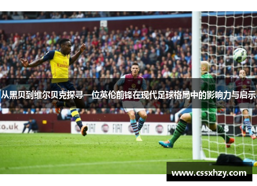从黑贝到维尔贝克探寻一位英伦前锋在现代足球格局中的影响力与启示