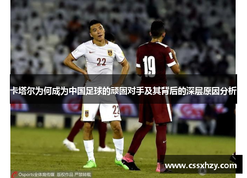 卡塔尔为何成为中国足球的顽固对手及其背后的深层原因分析